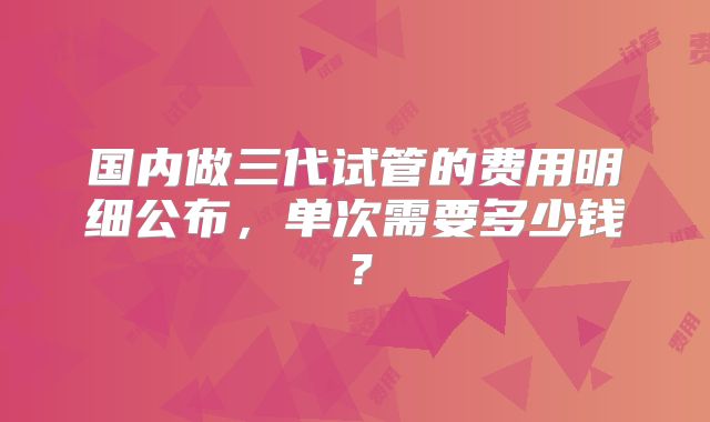 国内做三代试管的费用明细公布,单次需要多少钱?