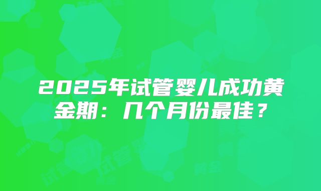 2025年试管婴儿成功黄金期:几个月份最佳?