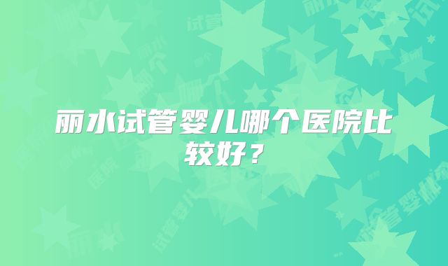 丽水试管婴儿哪个医院比较好？