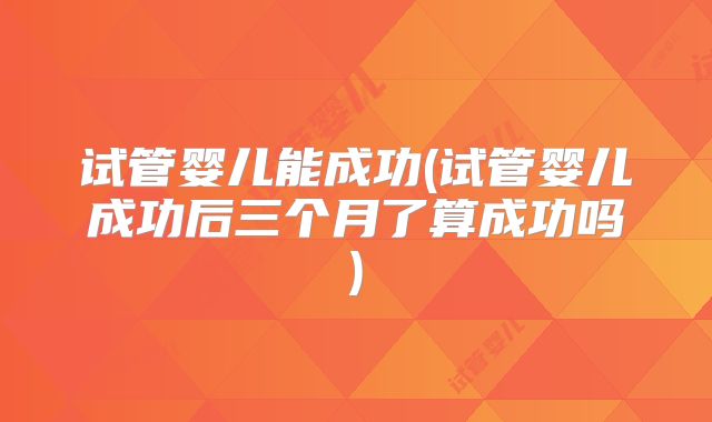 试管婴儿能成功(试管婴儿成功后三个月了算成功吗)