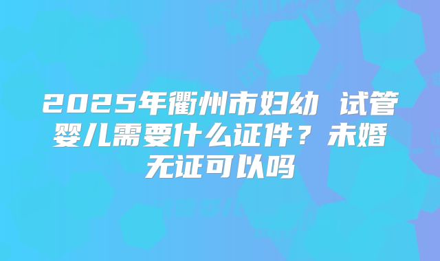 2025年衢州市妇幼 试管婴儿需要什么证件？未婚无证可以吗