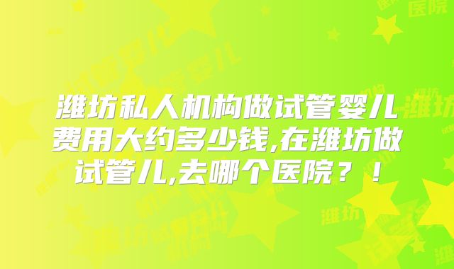 潍坊私人机构做试管婴儿费用大约多少钱,在潍坊做试管儿,去哪个医院？！