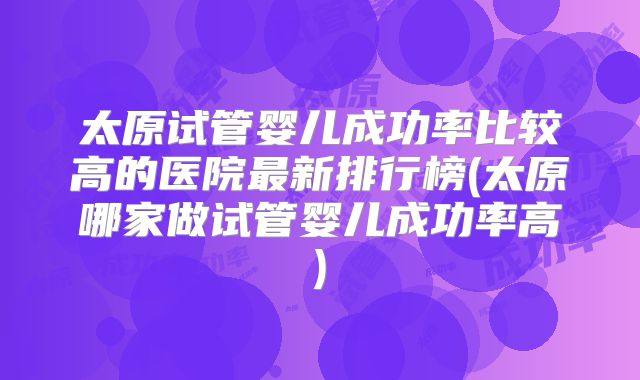 太原试管婴儿成功率比较高的医院最新排行榜(太原哪家做试管婴儿成功率高)