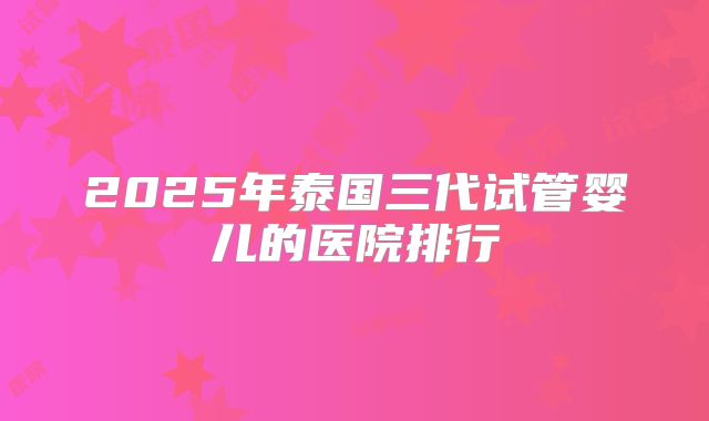 2025年泰国三代试管婴儿的医院排行