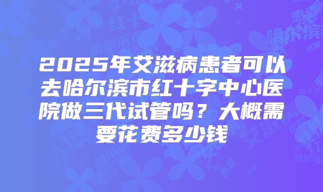 2025年艾滋病患者可以去哈尔滨市红十字中心医院做三代试管吗？大概需要花费多少钱