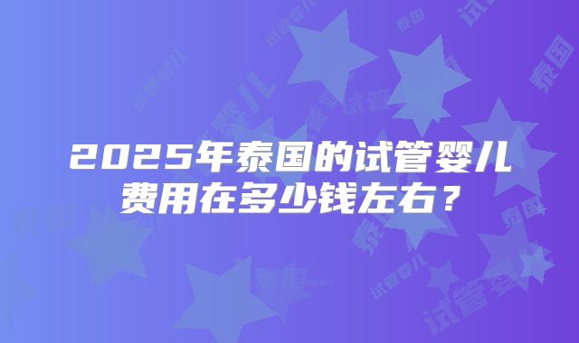 2025年泰国的试管婴儿费用在多少钱左右？