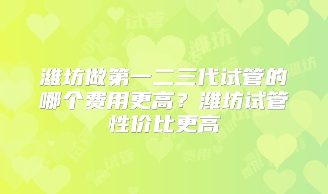 潍坊做第一二三代试管的哪个费用更高？潍坊试管性价比更高