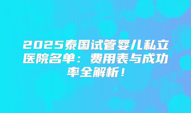 2025泰国试管婴儿私立医院名单：费用表与成功率全解析！