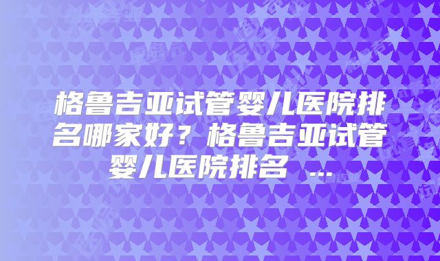 格鲁吉亚试管婴儿医院排名哪家好?格鲁吉亚试管婴儿医院排名 ...