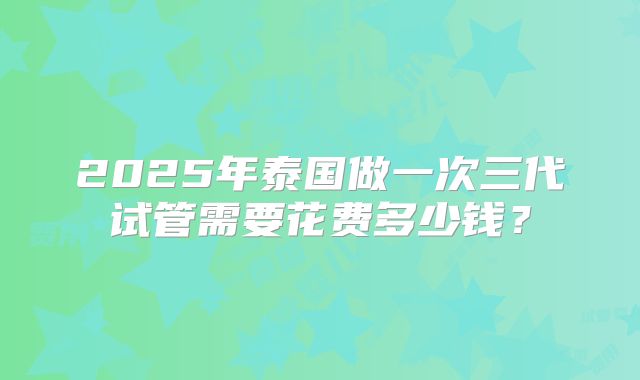 2025年泰国做一次三代试管需要花费多少钱?
