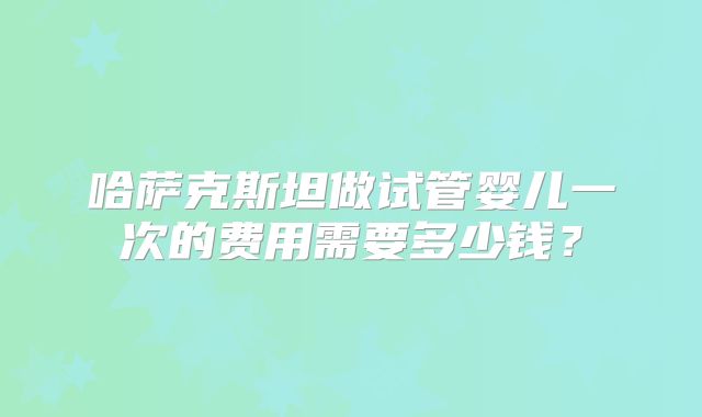 哈萨克斯坦做试管婴儿一次的费用需要多少钱？