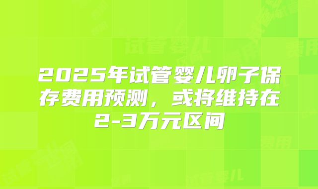2025年试管婴儿卵子保存费用预测，或将维持在2-3万元区间