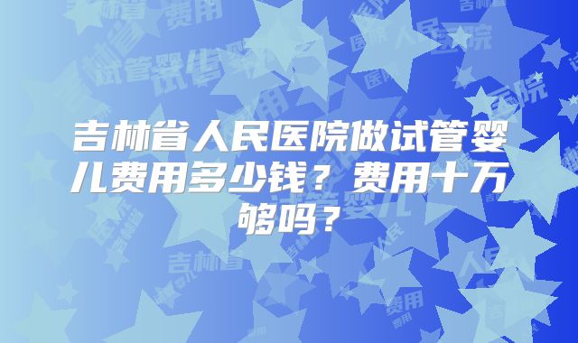 吉林省人民医院做试管婴儿费用多少钱？费用十万够吗？