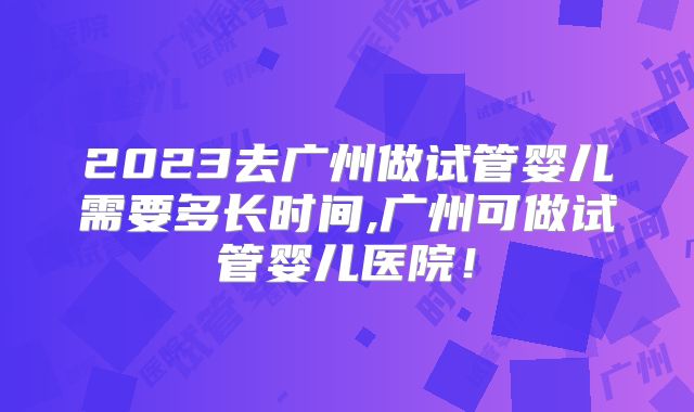 2023去广州做试管婴儿需要多长时间,广州可做试管婴儿医院！