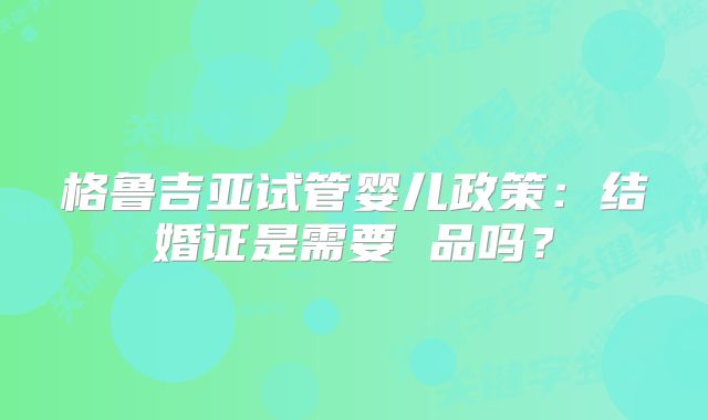格鲁吉亚试管婴儿政策:结婚证是需要 品吗?