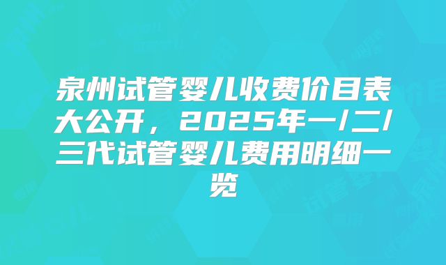 泉州试管婴儿收费价目表大公开，2025年一/二/三代试管婴儿费用明细一览