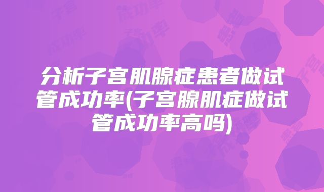 分析子宫肌腺症患者做试管成功率(子宫腺肌症做试管成功率高吗)