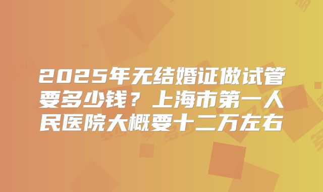 2025年无结婚证做试管要多少钱？上海市第一人民医院大概要十二万左右