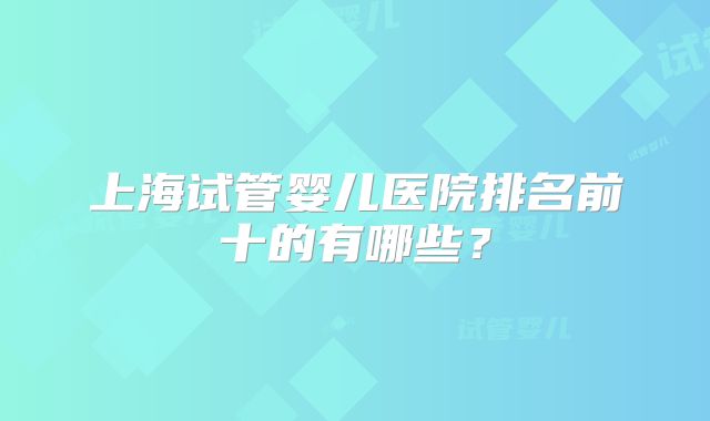 上海试管婴儿医院排名前十的有哪些？
