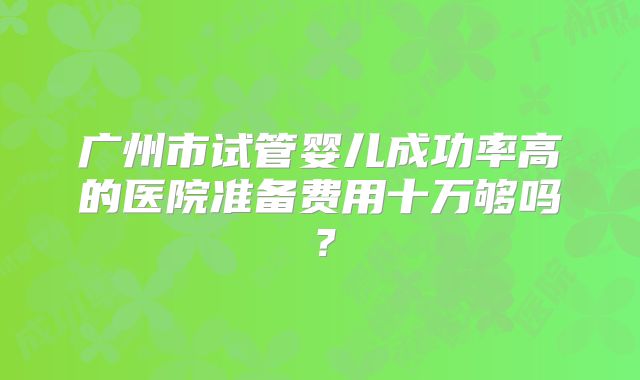 广州市试管婴儿成功率高的医院准备费用十万够吗？