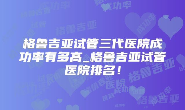 格鲁吉亚试管三代医院成功率有多高_格鲁吉亚试管医院排名！
