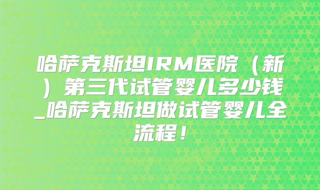 哈萨克斯坦IRM医院（新）第三代试管婴儿多少钱_哈萨克斯坦做试管婴儿全流程！