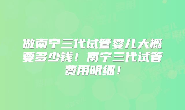 做南宁三代试管婴儿大概要多少钱!南宁三代试管费用明细!