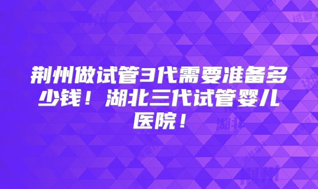 荆州做试管3代需要准备多少钱！湖北三代试管婴儿医院！
