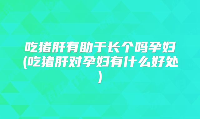 吃猪肝有助于长个吗孕妇(吃猪肝对孕妇有什么好处)