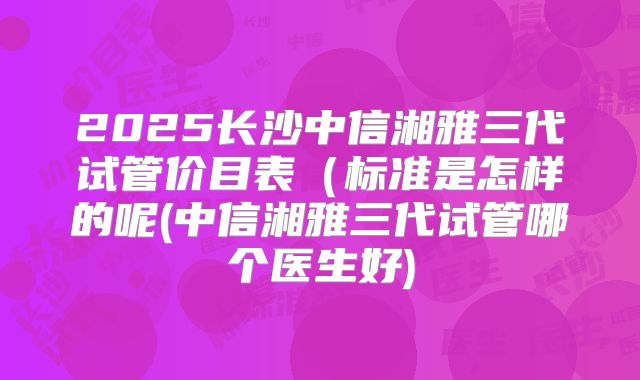 2025长沙中信湘雅三代试管价目表(标准是怎样的呢(中信湘雅三代试管哪个医生好)