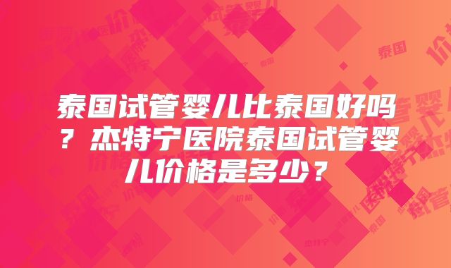 泰国试管婴儿比泰国好吗？杰特宁医院泰国试管婴儿价格是多少？