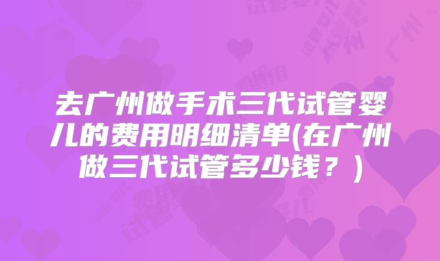 去广州做手术三代试管婴儿的费用明细清单(在广州做三代试管多少钱?)