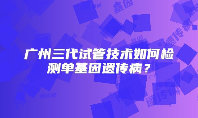 广州三代试管技术如何检测单基因遗传病?
