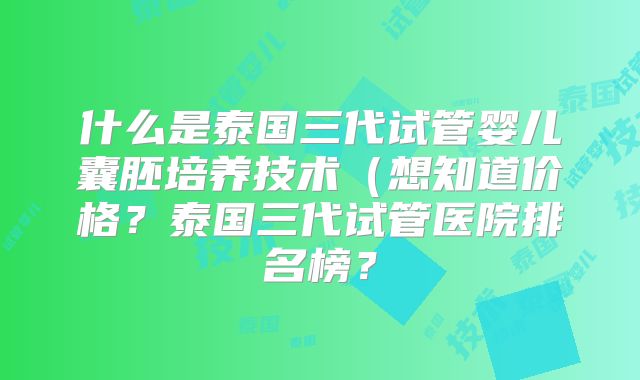 什么是泰国三代试管婴儿囊胚培养技术(想知道价格?泰国三代试管医院排名榜?