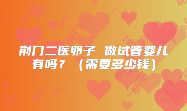 荆门二医卵子 做试管婴儿有吗?(需要多少钱)