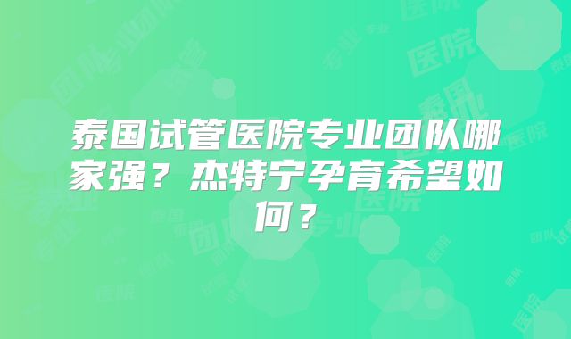 泰国试管医院专业团队哪家强？杰特宁孕育希望如何？