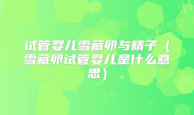 试管婴儿雪藏卵与精子（雪藏卵试管婴儿是什么意思）