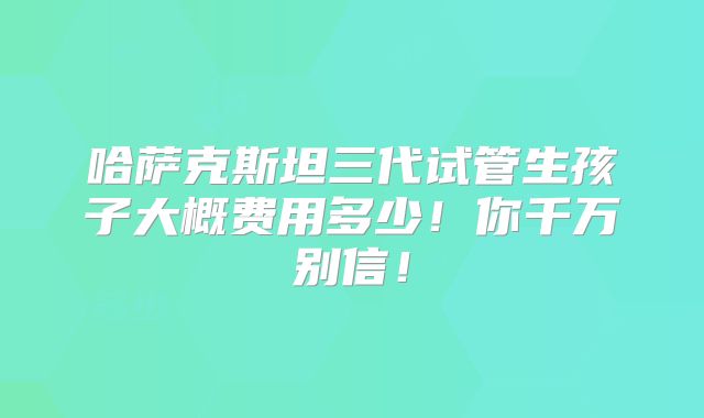哈萨克斯坦三代试管生孩子大概费用多少!你千万别信!
