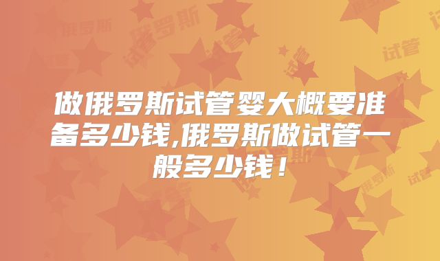 做俄罗斯试管婴大概要准备多少钱,俄罗斯做试管一般多少钱！