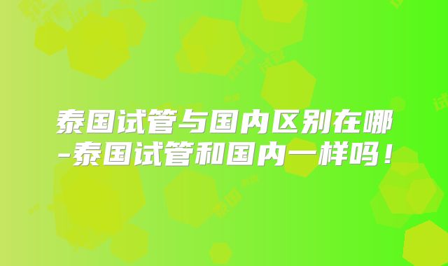 泰国试管与国内区别在哪-泰国试管和国内一样吗!