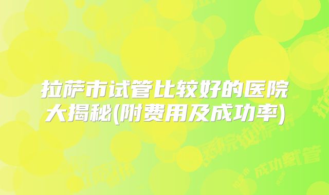 拉萨市试管比较好的医院大揭秘(附费用及成功率)