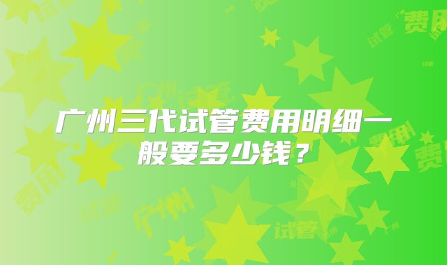 广州三代试管费用明细一般要多少钱？