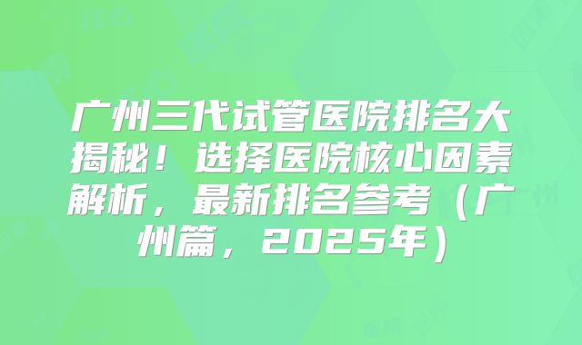 广州三代试管医院排名大揭秘!选择医院核心因素解析,最新排名参考(广州篇,2025年)