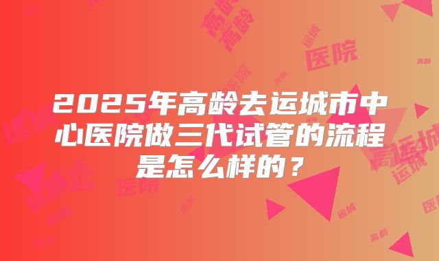2025年高龄去运城市中心医院做三代试管的流程是怎么样的?