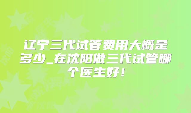 辽宁三代试管费用大概是多少_在沈阳做三代试管哪个医生好!