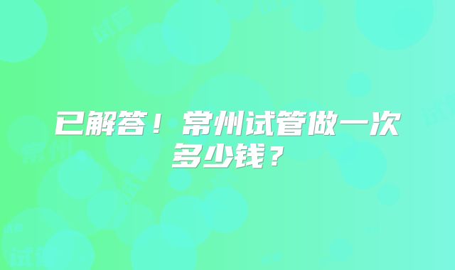 已解答！常州试管做一次多少钱？