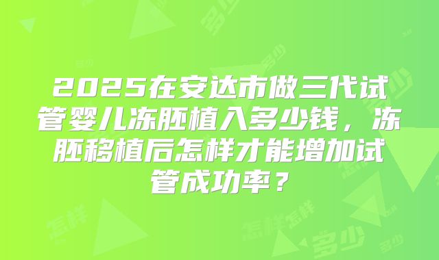 2025在安达市做三代试管婴儿冻胚植入多少钱,冻胚移植后怎样才能增加试管成功率?