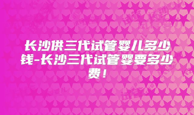 长沙供三代试管婴儿多少钱-长沙三代试管婴要多少费！