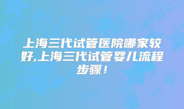 上海三代试管医院哪家较好,上海三代试管婴儿流程步骤！