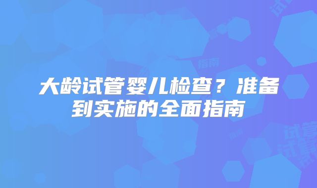 大龄试管婴儿检查？准备到实施的全面指南